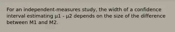 For an independent-measures study, the width of a confidence interval estimating µ1 - µ2 depends on the size of the difference between M1 and M2.