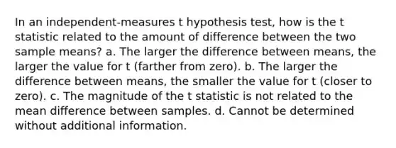 In an independent-measures t hypothesis test, how is the t statistic related to the amount of difference between the two sample means? a. The larger the difference between means, the larger the value for t (farther from zero). b. The larger the difference between means, the smaller the value for t (closer to zero). c. The magnitude of the t statistic is not related to the mean difference between samples. d. Cannot be determined without additional information.