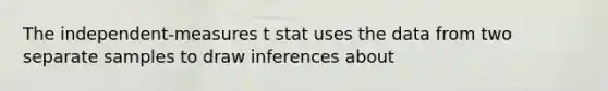 The independent-measures t stat uses the data from two separate samples to draw inferences about