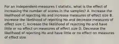 For an independent-measures t statistic, what is the effect of increasing the number of scores in the samples? A. Increase the likelihood of rejecting Ho and increase measures of effect size B. Increase the likelihood of rejecting Ho and decrease measures of effect size C. Increase the likelihood of rejecting Ho and have little or no effect on measures of effect size D. Decrease the likelihood of rejecting Ho and have little or no effect on measures of effect size