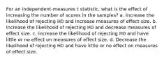 For an independent-measures t statistic, what is the effect of increasing the number of scores in the samples? a. Increase the likelihood of rejecting H0 and increase measures of effect size. b. Increase the likelihood of rejecting H0 and decrease measures of effect size. c. Increase the likelihood of rejecting H0 and have little or no effect on measures of effect size. d. Decrease the likelihood of rejecting H0 and have little or no effect on measures of effect size.