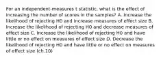 For an independent-measures t statistic, what is the effect of increasing the number of scores in the samples?​ A. ​Increase the likelihood of rejecting H0 and increase measures of effect size ​B. Increase the likelihood of rejecting H0 and decrease measures of effect size C. Increase the likelihood of rejecting H0 and have little or no effect on measures of effect size ​D. Decrease the likelihood of rejecting H0 and have little or no effect on measures of effect size (ch.10)