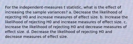 ​For the independent-measures t statistic, what is the effect of increasing the sample variances? ​a. Decrease the likelihood of rejecting H0 and increase measures of effect size. ​b. Increase the likelihood of rejecting H0 and increase measures of effect size. ​c. Increase the likelihood of rejecting H0 and decrease measures of effect size. d. ​Decrease the likelihood of rejecting H0 and decrease measures of effect size.