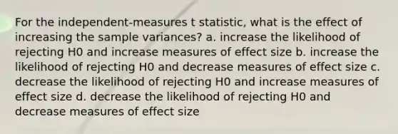 For the independent-measures t statistic, what is the effect of increasing the sample variances? a. increase the likelihood of rejecting H0 and increase measures of effect size b. increase the likelihood of rejecting H0 and decrease measures of effect size c. decrease the likelihood of rejecting H0 and increase measures of effect size d. decrease the likelihood of rejecting H0 and decrease measures of effect size