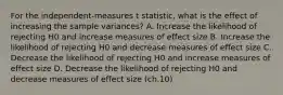 ​For the independent-measures t statistic, what is the effect of increasing the sample variances? A. ​Increase the likelihood of rejecting H0 and increase measures of effect size ​B. Increase the likelihood of rejecting H0 and decrease measures of effect size ​C. Decrease the likelihood of rejecting H0 and increase measures of effect size D. ​Decrease the likelihood of rejecting H0 and decrease measures of effect size (ch.10)