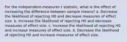 For the independent-measures t statistic, what is the effect of increasing the difference between sample means?​ ​a. Decrease the likelihood of rejecting H0 and decrease measures of effect size. ​b. Increase the likelihood of rejecting H0 and decrease measures of effect size. c. ​Increase the likelihood of rejecting H0 and increase measures of effect size. ​d. Decrease the likelihood of rejecting H0 and increase measures of effect size.