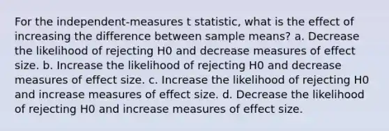 For the independent-measures t statistic, what is the effect of increasing the difference between sample means?​ ​a. Decrease the likelihood of rejecting H0 and decrease measures of effect size. ​b. Increase the likelihood of rejecting H0 and decrease measures of effect size. c. ​Increase the likelihood of rejecting H0 and increase measures of effect size. ​d. Decrease the likelihood of rejecting H0 and increase measures of effect size.