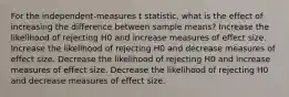 For the independent-measures t statistic, what is the effect of increasing the difference between sample means? Increase the likelihood of rejecting H0 and increase measures of effect size. Increase the likelihood of rejecting H0 and decrease measures of effect size. Decrease the likelihood of rejecting H0 and increase measures of effect size. Decrease the likelihood of rejecting H0 and decrease measures of effect size.