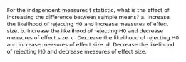 For the independent-measures t statistic, what is the effect of increasing the difference between sample means? a. Increase the likelihood of rejecting H0 and increase measures of effect size. b. Increase the likelihood of rejecting H0 and decrease measures of effect size. c. Decrease the likelihood of rejecting H0 and increase measures of effect size. d. Decrease the likelihood of rejecting H0 and decrease measures of effect size.