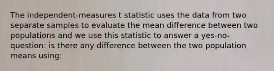 The independent-measures t statistic uses the data from two separate samples to evaluate the mean difference between two populations and we use this statistic to answer a yes-no-question: is there any difference between the two population means using: