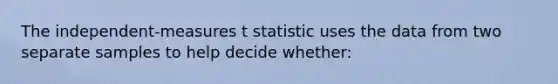 The independent-measures t statistic uses the data from two separate samples to help decide whether: