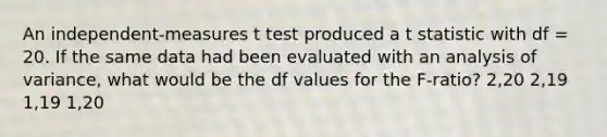 An independent-measures t test produced a t statistic with df = 20. If the same data had been evaluated with an analysis of variance, what would be the df values for the F-ratio? 2,20 2,19 1,19 1,20