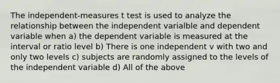 The independent-measures t test is used to analyze the relationship between the independent varialble and dependent variable when a) the dependent variable is measured at the interval or ratio level b) There is one independent v with two and only two levels c) subjects are randomly assigned to the levels of the independent variable d) All of the above