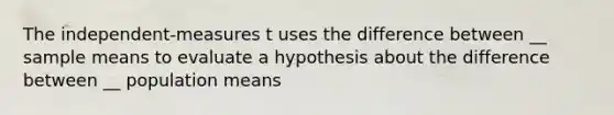 The independent-measures t uses the difference between __ sample means to evaluate a hypothesis about the difference between __ population means