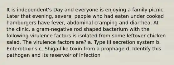 It is independent's Day and everyone is enjoying a family picnic. Later that evening, several people who had eaten under cooked hamburgers have fever, abdominal cramping and diarrhea. At the clinic, a gram-negative rod shaped bacterium with the following virulence factors is isolated from some leftover chicken salad. The virulence factors are? a. Type III secretion system b. Enterotoxins c. Shiga-like toxin from a prophage d. Identify this pathogen and its reservoir of infection