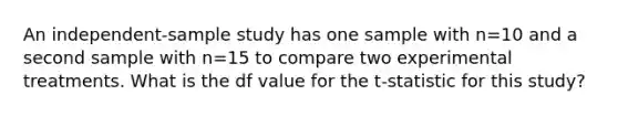 An independent-sample study has one sample with n=10 and a second sample with n=15 to compare two experimental treatments. What is the df value for the t-statistic for this study?