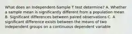 What does an Independent-Sample T test determine? A. Whether a sample mean is significantly different from a population mean B. Significant differences between paired observations C. A significant difference exists between the means of two independent groups on a continuous dependent variable