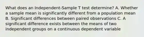 What does an Independent-Sample T test determine? A. Whether a sample mean is significantly different from a population mean B. Significant differences between paired observations C. A significant difference exists between the means of two independent groups on a continuous dependent variable