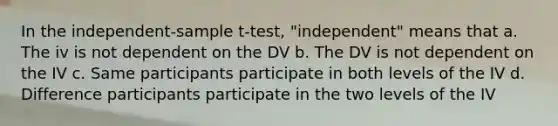 In the independent-sample t-test, "independent" means that a. The iv is not dependent on the DV b. The DV is not dependent on the IV c. Same participants participate in both levels of the IV d. Difference participants participate in the two levels of the IV