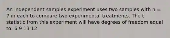 An independent-samples experiment uses two samples with n = 7 in each to compare two experimental treatments. The t statistic from this experiment will have degrees of freedom equal to: 6 9 13 12