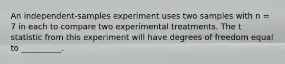 An independent-samples experiment uses two samples with n = 7 in each to compare two experimental treatments. The t statistic from this experiment will have degrees of freedom equal to __________.