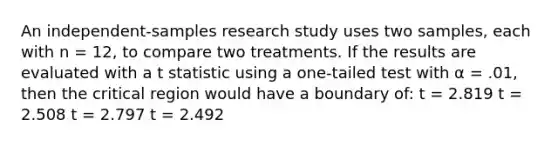 An independent-samples research study uses two samples, each with n = 12, to compare two treatments. If the results are evaluated with a t statistic using a one-tailed test with α = .01, then the critical region would have a boundary of: t = 2.819 t = 2.508 t = 2.797 t = 2.492