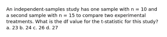 An independent-samples study has one sample with n = 10 and a second sample with n = 15 to compare two experimental treatments. What is the df value for the t-statistic for this study? a. 23 b. 24 c. 26 d. 27