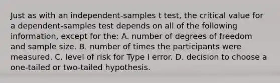 Just as with an independent-samples t test, the critical value for a dependent-samples test depends on all of the following information, except for the: A. number of degrees of freedom and sample size. B. number of times the participants were measured. C. level of risk for Type I error. D. decision to choose a one-tailed or two-tailed hypothesis.