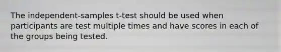 The independent-samples t-test should be used when participants are test multiple times and have scores in each of the groups being tested.