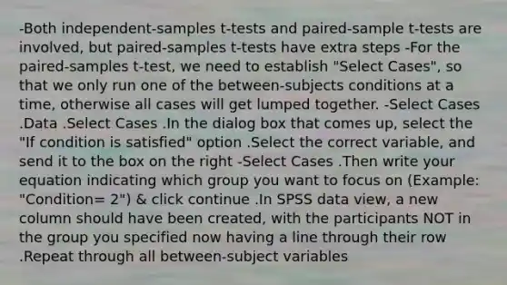 -Both independent-samples t-tests and paired-sample t-tests are involved, but paired-samples t-tests have extra steps -For the paired-samples t-test, we need to establish "Select Cases", so that we only run one of the between-subjects conditions at a time, otherwise all cases will get lumped together. -Select Cases .Data .Select Cases .In the dialog box that comes up, select the "If condition is satisfied" option .Select the correct variable, and send it to the box on the right -Select Cases .Then write your equation indicating which group you want to focus on (Example: "Condition= 2") & click continue .In SPSS data view, a new column should have been created, with the participants NOT in the group you specified now having a line through their row .Repeat through all between-subject variables