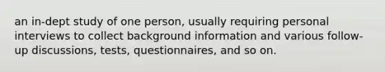 an in-dept study of one person, usually requiring personal interviews to collect background information and various follow-up discussions, tests, questionnaires, and so on.