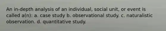 An in-depth analysis of an individual, social unit, or event is called a(n): a. case study b. observational study. c. naturalistic observation. d. quantitative study.