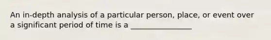 An in-depth analysis of a particular person, place, or event over a significant period of time is a ________________