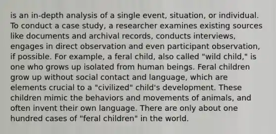 is an in-depth analysis of a single event, situation, or individual. To conduct a case study, a researcher examines existing sources like documents and archival records, conducts interviews, engages in direct observation and even participant observation, if possible. For example, a feral child, also called "wild child," is one who grows up isolated from human beings. Feral children grow up without social contact and language, which are elements crucial to a "civilized" child's development. These children mimic the behaviors and movements of animals, and often invent their own language. There are only about one hundred cases of "feral children" in the world.