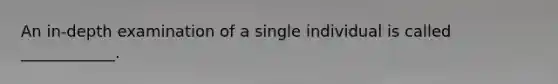 An in-depth examination of a single individual is called ____________.