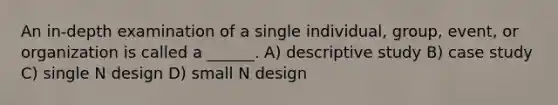 An in-depth examination of a single individual, group, event, or organization is called a ______. A) descriptive study B) case study C) single N design D) small N design