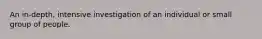 An in-depth, intensive investigation of an individual or small group of people.