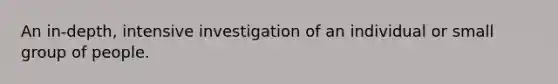 An in-depth, intensive investigation of an individual or small group of people.