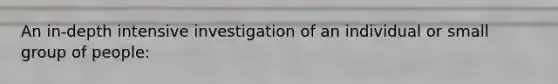 An in-depth intensive investigation of an individual or small group of people: