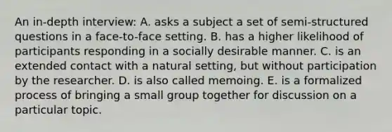 An in-depth interview: A. asks a subject a set of semi-structured questions in a face-to-face setting. B. has a higher likelihood of participants responding in a socially desirable manner. C. is an extended contact with a natural setting, but without participation by the researcher. D. is also called memoing. E. is a formalized process of bringing a small group together for discussion on a particular topic.