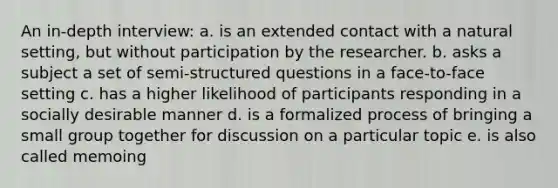 An in-depth interview: a. is an extended contact with a natural setting, but without participation by the researcher. b. asks a subject a set of semi-structured questions in a face-to-face setting c. has a higher likelihood of participants responding in a socially desirable manner d. is a formalized process of bringing a small group together for discussion on a particular topic e. is also called memoing