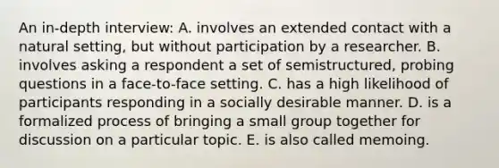 An in-depth interview: A. involves an extended contact with a natural setting, but without participation by a researcher. B. involves asking a respondent a set of semistructured, probing questions in a face-to-face setting. C. has a high likelihood of participants responding in a socially desirable manner. D. is a formalized process of bringing a small group together for discussion on a particular topic. E. is also called memoing.