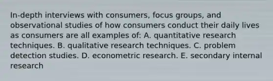 In-depth interviews with consumers, focus groups, and observational studies of how consumers conduct their daily lives as consumers are all examples of: A. quantitative research techniques. B. qualitative research techniques. C. problem detection studies. D. econometric research. E. secondary internal research