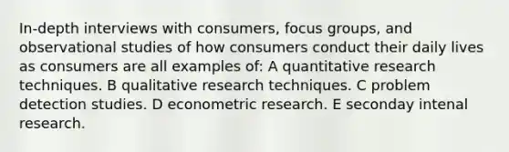 In-depth interviews with consumers, focus groups, and observational studies of how consumers conduct their daily lives as consumers are all examples of: A quantitative research techniques. B qualitative research techniques. C problem detection studies. D econometric research. E seconday intenal research.