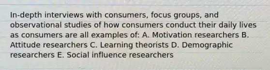 In-depth interviews with consumers, focus groups, and observational studies of how consumers conduct their daily lives as consumers are all examples of: A. Motivation researchers B. Attitude researchers C. Learning theorists D. Demographic researchers E. Social influence researchers