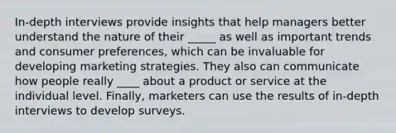 In-depth interviews provide insights that help managers better understand the nature of their _____ as well as important trends and consumer preferences, which can be invaluable for developing marketing strategies. They also can communicate how people really ____ about a product or service at the individual level. Finally, marketers can use the results of in-depth interviews to develop surveys.