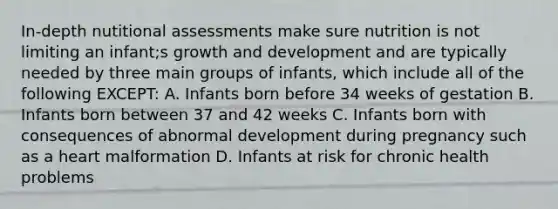 In-depth nutitional assessments make sure nutrition is not limiting an infant;s growth and development and are typically needed by three main groups of infants, which include all of the following EXCEPT: A. Infants born before 34 weeks of gestation B. Infants born between 37 and 42 weeks C. Infants born with consequences of abnormal development during pregnancy such as a heart malformation D. Infants at risk for chronic health problems