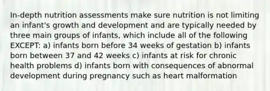 In-depth nutrition assessments make sure nutrition is not limiting an infant's growth and development and are typically needed by three main groups of infants, which include all of the following EXCEPT: a) infants born before 34 weeks of gestation b) infants born between 37 and 42 weeks c) infants at risk for chronic health problems d) infants born with consequences of abnormal development during pregnancy such as heart malformation