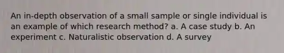 An in-depth observation of a small sample or single individual is an example of which research method? a. A case study b. An experiment c. Naturalistic observation d. A survey