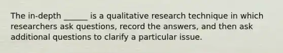 The in-depth ______ is a qualitative research technique in which researchers ask questions, record the answers, and then ask additional questions to clarify a particular issue.